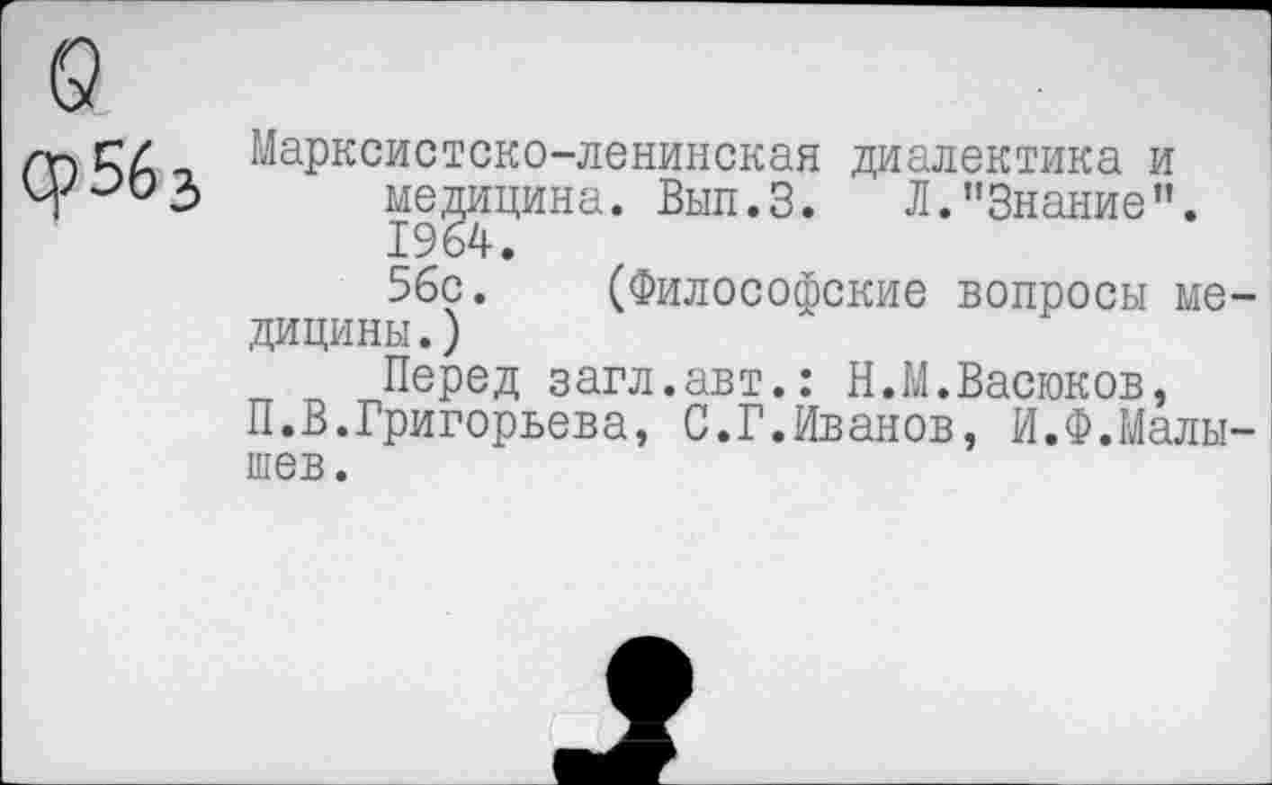 ﻿Ср563
Марксистско-ленинская диалектика и медицина. Вып.З. Л."Знание”. 1964.
56с. (Философские вопросы медицины.)
Перед загл.авт.: Н.М.Васюков,
П.В.Григорьева, С.Г.Иванов, И.Ф.Малышев.